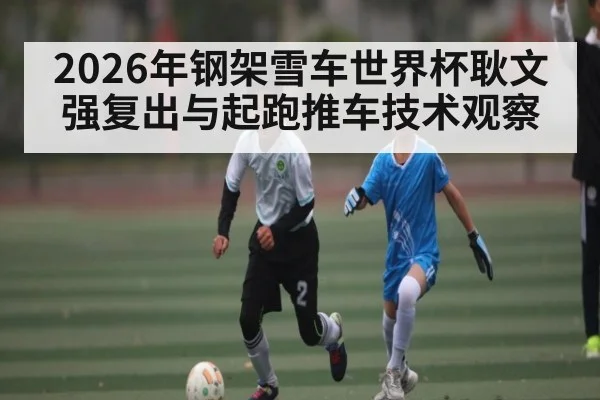 2026年钢架雪车世界杯耿文强复出与起跑推车技术观察