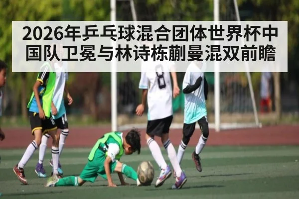 2026年乒乓球混合团体世界杯中国队卫冕与林诗栋蒯曼混双前瞻