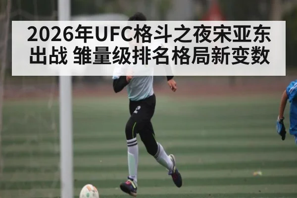 2026年UFC格斗之夜宋亚东出战 雏量级排名格局新变数